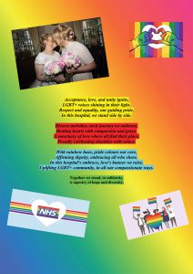 Poem by Michelle Fahy Acceptance, love and unity ignite. LGBT+ voices shining in their light. Respect and equality, our guiding pride. In this hospital, we stand side by side. Diverse melodies, each journey we embrace. Healing hearts with compassion and grace A sanctuary of love where all find their place Proudly celebrating identities with solace With rainbow hues, pride colours our care Affirming dignity, embracing all who share In this hospital's embrace, loves banner we raise Uplifting LGBT+ community, in all our compassionate ways Together we stand in solidarity A tapestry of hope and diversity.